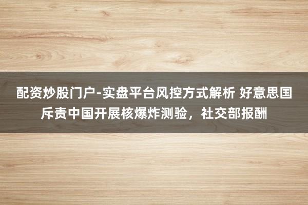 配资炒股门户-实盘平台风控方式解析 好意思国斥责中国开展核爆炸测验，社交部报酬