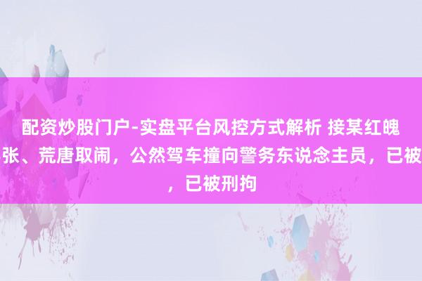 配资炒股门户-实盘平台风控方式解析 接某红魄力嚣张、荒唐取闹，公然驾车撞向警务东说念主员，已被刑拘