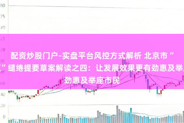 配资炒股门户-实盘平台风控方式解析 北京市“十五五”缱绻提要草案解读之四：让发展效果更有劲惠及举座市民