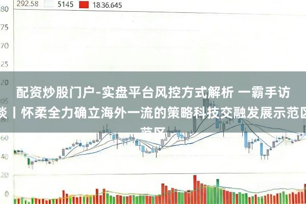 配资炒股门户-实盘平台风控方式解析 一霸手访谈丨怀柔全力确立海外一流的策略科技交融发展示范区