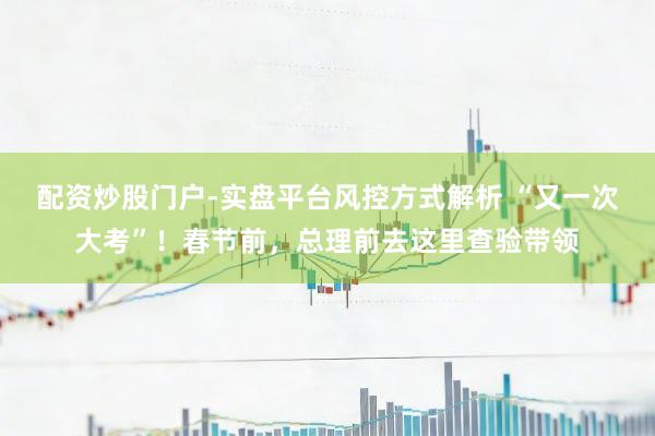 配资炒股门户-实盘平台风控方式解析 “又一次大考”！春节前，总理前去这里查验带领