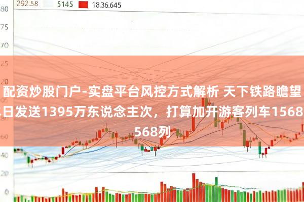 配资炒股门户-实盘平台风控方式解析 天下铁路瞻望本日发送1395万东说念主次，打算加开游客列车1568列