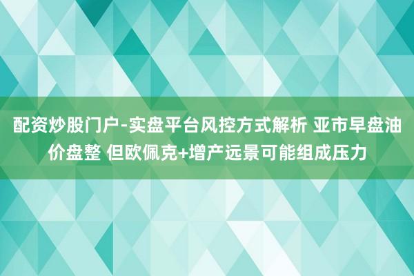 配资炒股门户-实盘平台风控方式解析 亚市早盘油价盘整 但欧佩克+增产远景可能组成压力