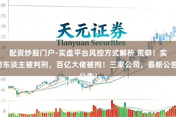配资炒股门户-实盘平台风控方式解析 荒僻！实控东谈主被判刑，百亿大佬被拘！三家公司，最新公告！
