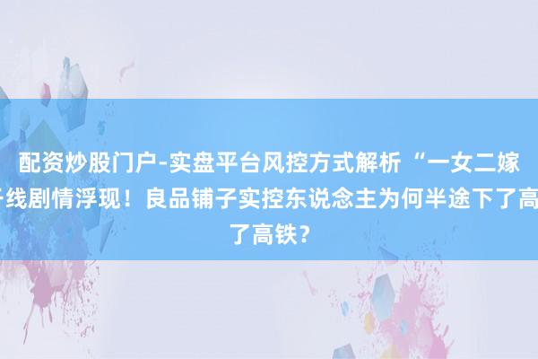 配资炒股门户-实盘平台风控方式解析 “一女二嫁”干线剧情浮现！良品铺子实控东说念主为何半途下了高铁？