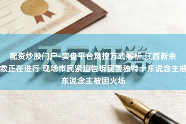 配资炒股门户-实盘平台风控方式解析 江西新余失火挽救正在进行 现场市民紧迫告诉民警独特十东说念主被困火场