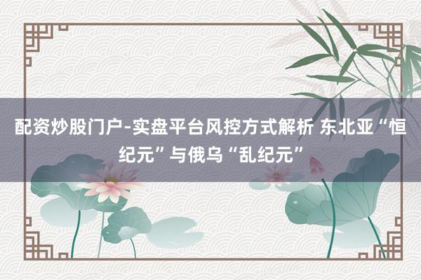 配资炒股门户-实盘平台风控方式解析 东北亚“恒纪元”与俄乌“乱纪元”