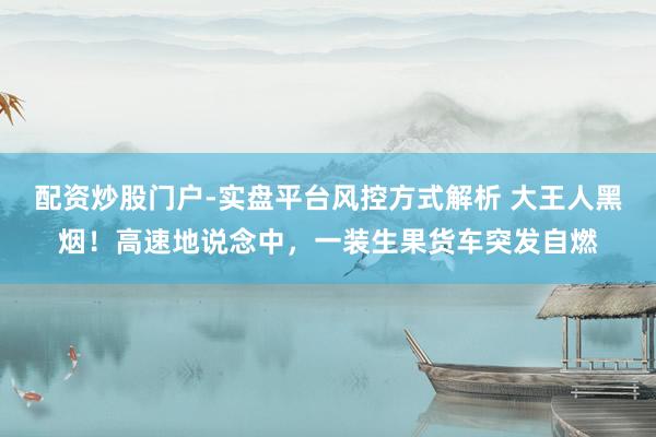 配资炒股门户-实盘平台风控方式解析 大王人黑烟！高速地说念中，一装生果货车突发自燃