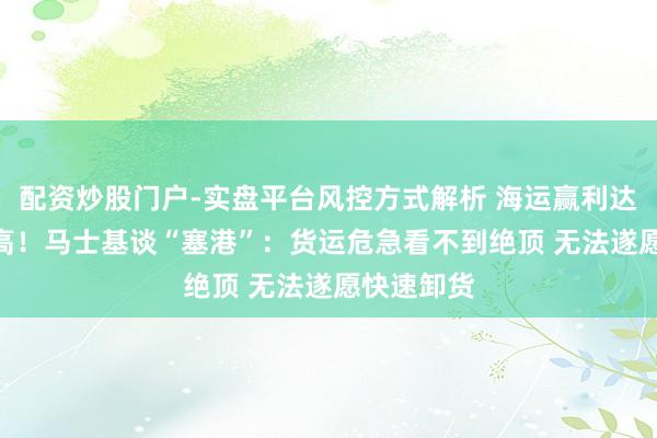 配资炒股门户-实盘平台风控方式解析 海运赢利达117年最高！马士基谈“塞港”：货运危急看不到绝顶 无法遂愿快速卸货