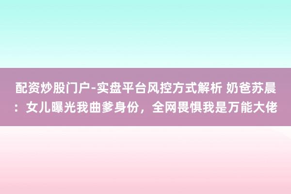 配资炒股门户-实盘平台风控方式解析 奶爸苏晨：女儿曝光我曲爹身份，全网畏惧我是万能大佬
