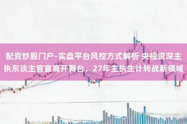 配资炒股门户-实盘平台风控方式解析 央视资深主执东谈主官宣离开舞台，27年主执生计转战新领域