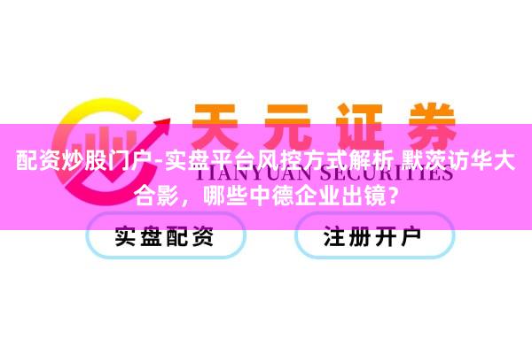 配资炒股门户-实盘平台风控方式解析 默茨访华大合影，哪些中德企业出镜？