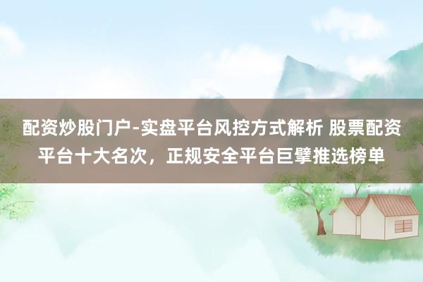 配资炒股门户-实盘平台风控方式解析 股票配资平台十大名次，正规安全平台巨擘推选榜单
