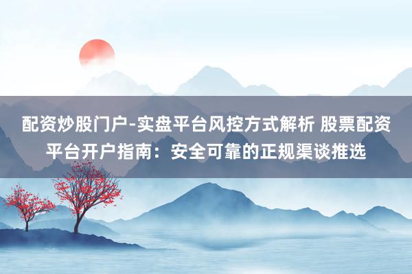 配资炒股门户-实盘平台风控方式解析 股票配资平台开户指南：安全可靠的正规渠谈推选