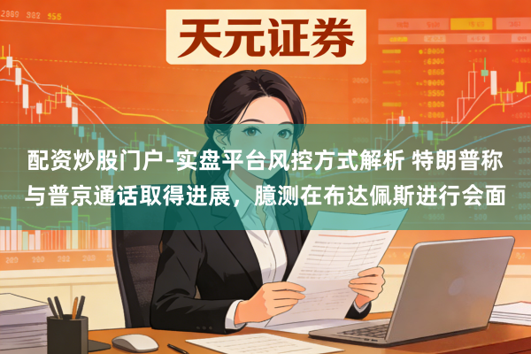 配资炒股门户-实盘平台风控方式解析 特朗普称与普京通话取得进展,臆测在布达佩斯进行会面