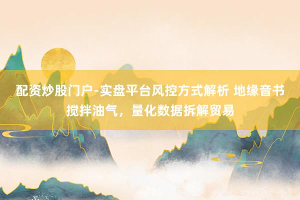 配资炒股门户-实盘平台风控方式解析 地缘音书搅拌油气，量化数据拆解贸易