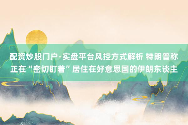 配资炒股门户-实盘平台风控方式解析 特朗普称正在“密切盯着”居住在好意思国的伊朗东谈主