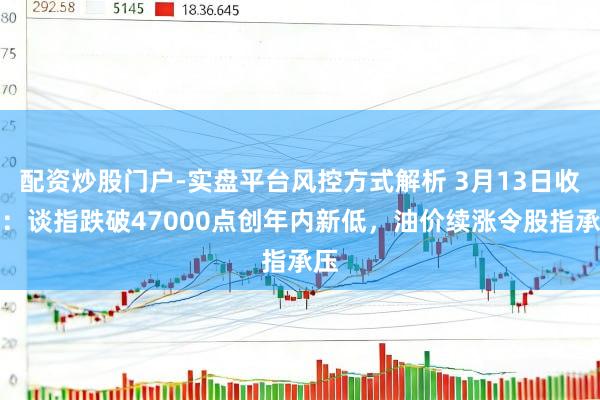 配资炒股门户-实盘平台风控方式解析 3月13日收盘：谈指跌破47000点创年内新低，油价续涨令股指承压