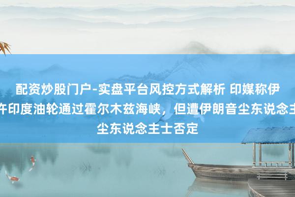 配资炒股门户-实盘平台风控方式解析 印媒称伊朗或允许印度油轮通过霍尔木兹海峡，但遭伊朗音尘东说念主士否定