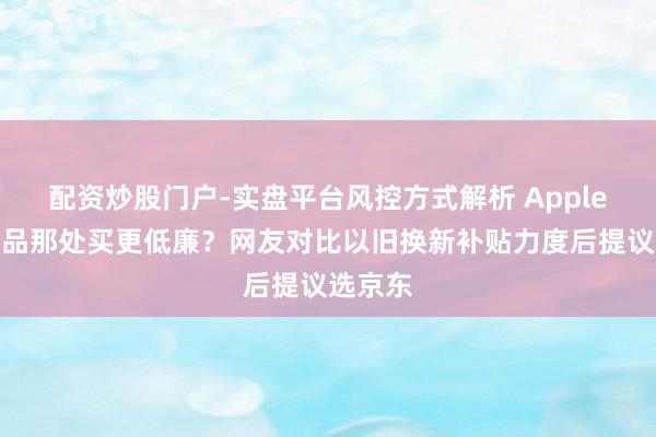 配资炒股门户-实盘平台风控方式解析 Apple春季新品那处买更低廉？网友对比以旧换新补贴力度后提议选京东