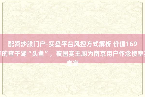 配资炒股门户-实盘平台风控方式解析 价值169万的查干湖“头鱼”,被国宴主厨为南京用户作念授室宴