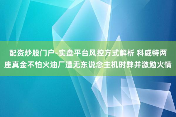 配资炒股门户-实盘平台风控方式解析 科威特两座真金不怕火油厂遭无东说念主机时弊并激勉火情