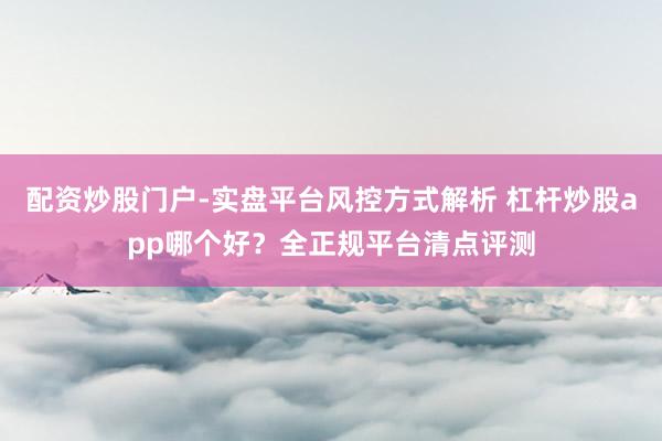 配资炒股门户-实盘平台风控方式解析 杠杆炒股app哪个好？全正规平台清点评测