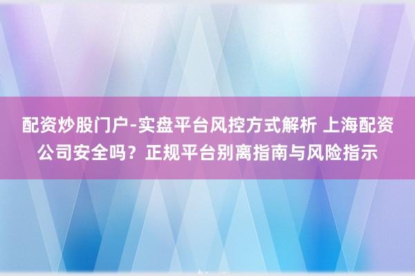 配资炒股门户-实盘平台风控方式解析 上海配资公司安全吗？正规平台别离指南与风险指示