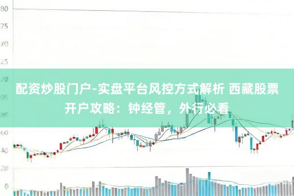配资炒股门户-实盘平台风控方式解析 西藏股票开户攻略：钟经管，外行必看