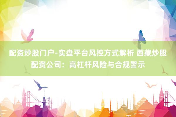 配资炒股门户-实盘平台风控方式解析 西藏炒股配资公司：高杠杆风险与合规警示