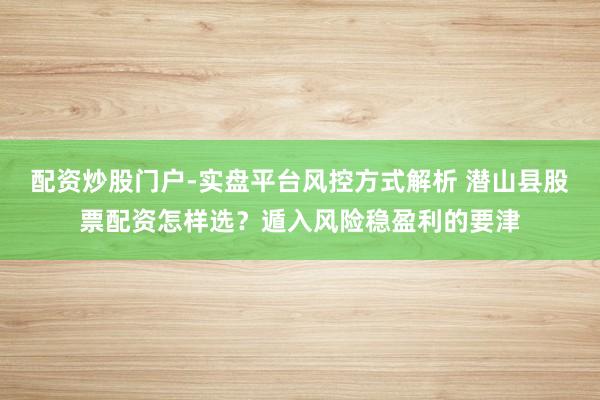 配资炒股门户-实盘平台风控方式解析 潜山县股票配资怎样选？遁入风险稳盈利的要津