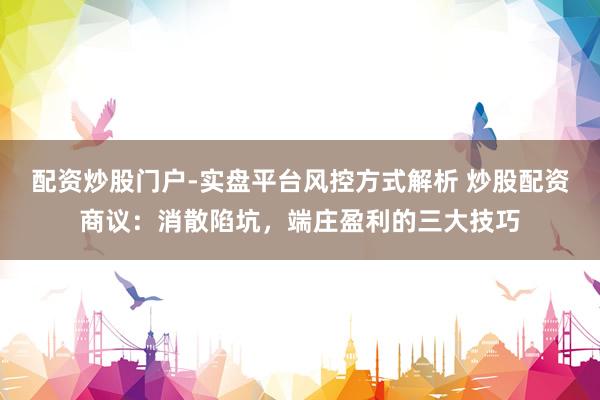 配资炒股门户-实盘平台风控方式解析 炒股配资商议：消散陷坑，端庄盈利的三大技巧