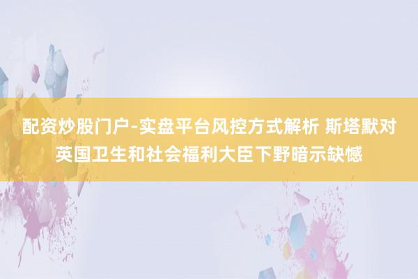 配资炒股门户-实盘平台风控方式解析 斯塔默对英国卫生和社会福利大臣下野暗示缺憾