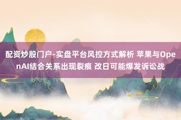 配资炒股门户-实盘平台风控方式解析 苹果与OpenAI结合关系出现裂痕 改日可能爆发诉讼战