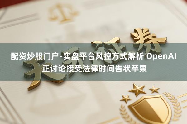 配资炒股门户-实盘平台风控方式解析 OpenAI 正讨论接受法律时间告状苹果