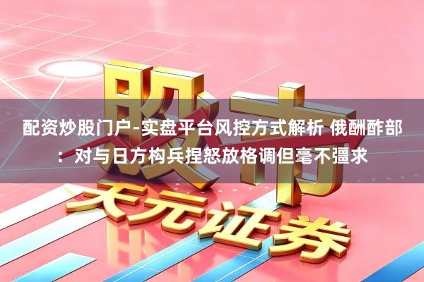 配资炒股门户-实盘平台风控方式解析 俄酬酢部：对与日方构兵捏怒放格调但毫不彊求