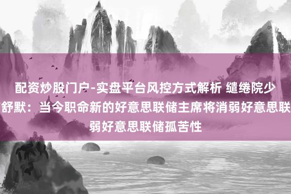 配资炒股门户-实盘平台风控方式解析 缱绻院少数党魁首舒默：当今职命新的好意思联储主席将消弱好意思联储孤苦性