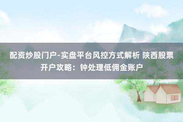 配资炒股门户-实盘平台风控方式解析 陕西股票开户攻略:钟处理低佣金账户