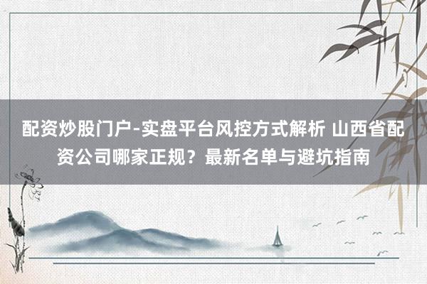 配资炒股门户-实盘平台风控方式解析 山西省配资公司哪家正规?最新名单与避坑指南