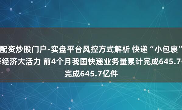 配资炒股门户-实盘平台风控方式解析 快递“小包裹”澎湃经济大活力 前4个月我国快递业务量累计完成645.7亿件