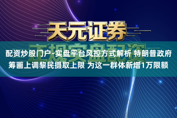 配资炒股门户-实盘平台风控方式解析 特朗普政府筹画上调黎民摄取上限 为这一群体新增1万限额