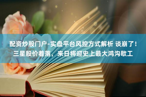 配资炒股门户-实盘平台风控方式解析 谈崩了!三星股价着落,来日将迎史上最大鸿沟歇工