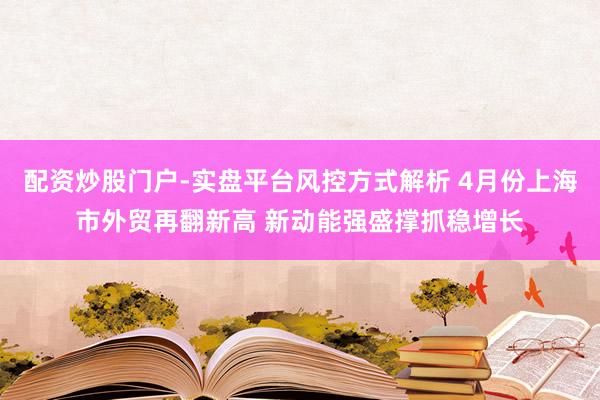 配资炒股门户-实盘平台风控方式解析 4月份上海市外贸再翻新高 新动能强盛撑抓稳增长