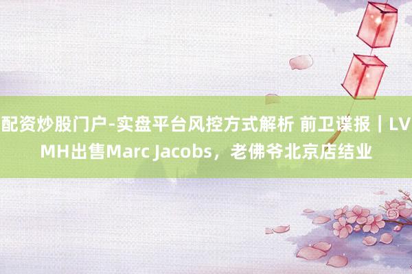 配资炒股门户-实盘平台风控方式解析 前卫谍报|LVMH出售Marc Jacobs,老佛爷北京店结业