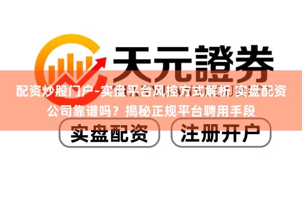 配资炒股门户-实盘平台风控方式解析 实盘配资公司靠谱吗？揭秘正规平台聘用手段