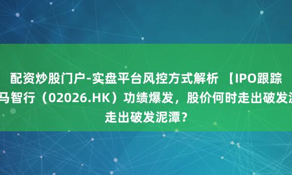 配资炒股门户-实盘平台风控方式解析 【IPO跟踪】小马智行(02026.HK)功绩爆发,股价何时走出破发泥潭?