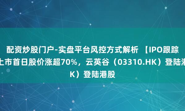配资炒股门户-实盘平台风控方式解析 【IPO跟踪】上市首日股价涨超70%，云英谷（03310.HK）登陆港股