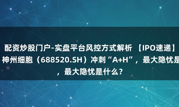 配资炒股门户-实盘平台风控方式解析 【IPO速递】赴港!神州细胞(688520.SH)冲刺“A+H”,最大隐忧是什么?