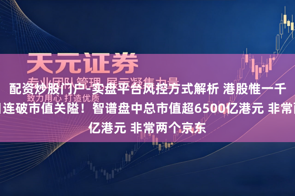 配资炒股门户-实盘平台风控方式解析 港股惟一千元股两日连破市值关隘！智谱盘中总市值超6500亿港元 非常两个京东