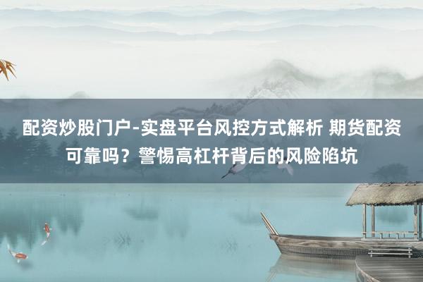 配资炒股门户-实盘平台风控方式解析 期货配资可靠吗？警惕高杠杆背后的风险陷坑